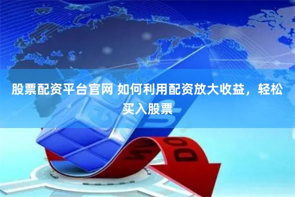 股票配资平台官网 如何利用配资放大收益，轻松买入股票